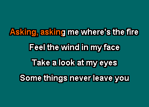 Asking, asking me where's the fire
Feel the wind in my face

Take a look at my eyes

Some things never leave you