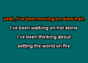 yeah, I've been moving on slow train

I've been walking on hot stone
I've been thinking about

setting the world on fire