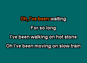 Oh, I've been waiting

Forsolong
I've been walking on hot stone

Oh I've been moving on slow train