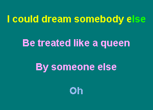 I could dream somebody else

Be treated like a queen
By someone else

Oh