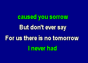 caused you sorrow

But don't ever say

For us there is no tomorrow
I never had