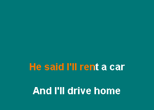 He said I'll rent a car

And I'll drive home