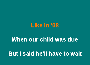 Like in '68

When our child was due

But I said he'll have to wait