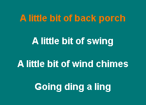 A little bit of back porch
A little bit of swing

A little bit of wind chimes

Going ding a ling