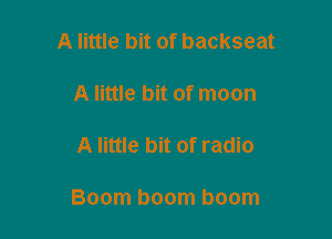 A little bit of backseat

A little bit of moon

A little bit of radio

Boom boom boom