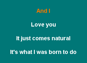 And I

Love you

ltjust comes natural

It's what I was born to do