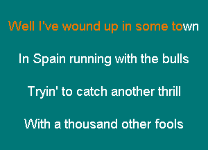 Well I've wound up in some town
In Spain running with the bulls
Tryin' to catch another thrill

With a thousand other fools