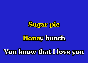 Sugar pie

Honey bunch

You know that I love you