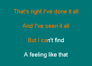 That's right I've done it all
And I've seen it all

But I can't fmd

A feeling like that