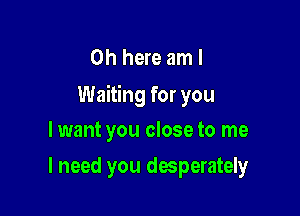 0h here am I
Waiting for you

lwant you close to me
I need you desperater