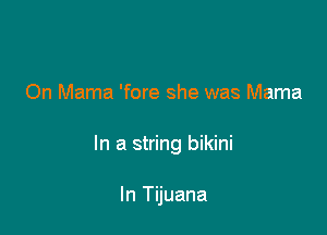 On Mama 'fore she was Mama

In a string bikini

In Tijuana
