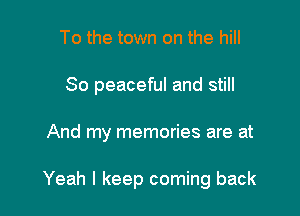 To the town on the hill
80 peaceful and still

And my memories are at

Yeah I keep coming back