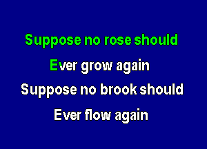 Suppose no rose should

Ever grow again
Suppose no brook should

Ever flow again