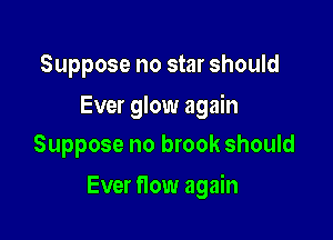 Suppose no star should

Ever glow again
Suppose no brook should

Ever flow again