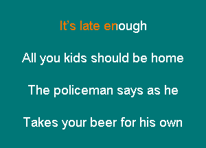 lfs late enough

All you kids should be home

The policeman says as he

Takes your beer for his own