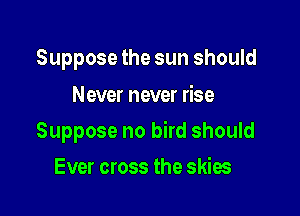 Suppose the sun should

Never never rise

Suppose no bird should

Ever cross the skies