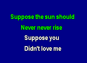 Suppose the sun should

Never never rise

Supposeyou

Didn't love me
