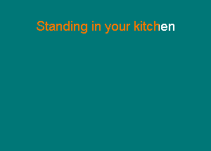 Standing in your kitchen