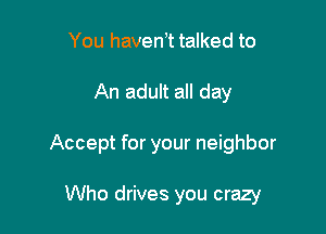 You havenot talked to
An adult all day

Accept for your neighbor

Who drives you crazy