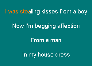 l was stealing kisses from a boy
Now I'm begging affection

From a man

In my house dress