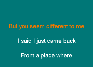 But you seem different to me

I said ljust came back

From a place where