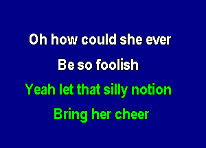 Oh how could she ever
Be so foolish

Yeah let that silly notion

Bring her cheer