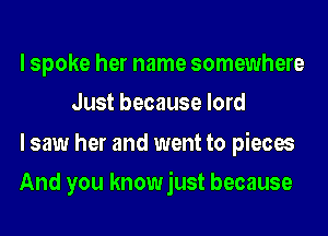 I spoke her name somewhere
Just because lord

I saw her and went to pieces

And you knowjust because