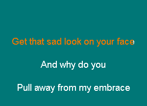 Get that sad look on your face

And why do you

Pull away from my embrace