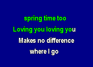 spring time too

Loving you loving you

Makes no difference
where I go