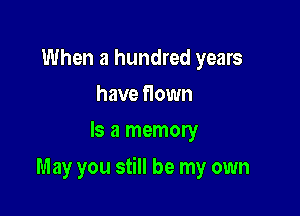 When a hundred years
have flown
Is a memory

May you still be my own