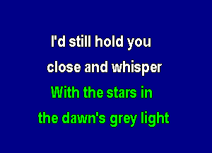 I'd still hold you
close and whisper

With the stars in
the dawn's grey light