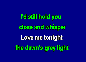 I'd still hold you
close and whisper

Love me tonight

the dawn's grey light