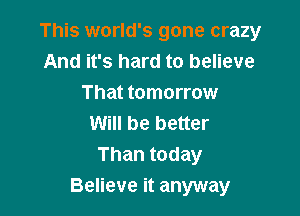 This world's gone crazy
And it's hard to believe
That tomorrow

Will be better
Than today
Believe it anyway