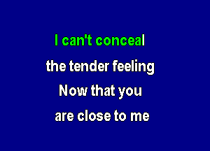 I can't conceal

the tender feeling

Now that you
are close to me