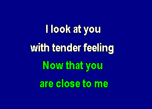 I look at you

with tender feeling

Now that you
are close to me