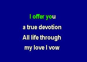 I offer you
a true devotion

All life through
my love I vow