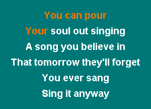 You can pour
Your soul out singing
A song you believe in

That tomorrow they'll forget
You ever sang
Sing it anyway