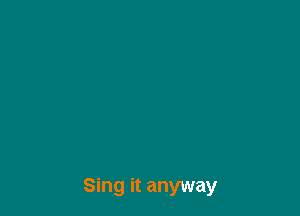 Sing it anyway