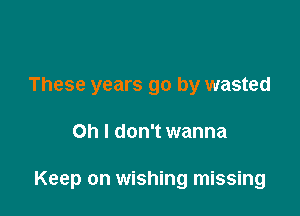These years go by wasted

Oh I don't wanna

Keep on wishing missing