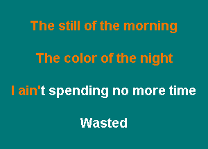 The still of the morning

The color of the night
I ain't spending no more time

Wasted