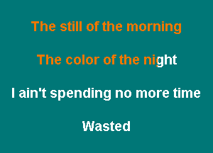 The still of the morning

The color of the night
I ain't spending no more time

Wasted