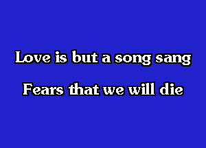 Love is but a song sang

Fears that we will die