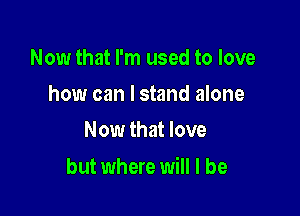 Now that I'm used to love
how can I stand alone
Now that love

but where will I be