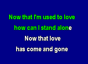 Now that I'm used to love
how can I stand alone
Now that love

has come and gone