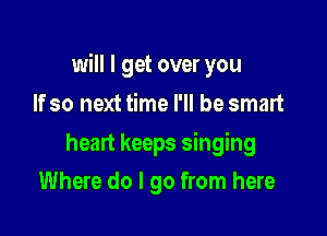 will I get over you

If so next time I'll be smart
heart keeps singing
Where do I go from here