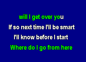 will I get over you

If so next time I'll be smart
I'll know before I start

Where do I go from here