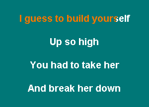 I guess to build yourself

Up so high
You had to take her

And break her down