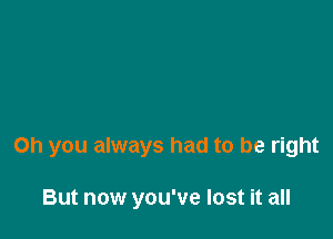 Oh you always had to be right

But now you've lost it all