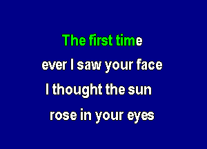 The first time
ever I saw your face

lthought the sun

rose in your eyes