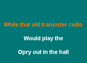 While that old transister radio

Would play the

Opry out in the hall